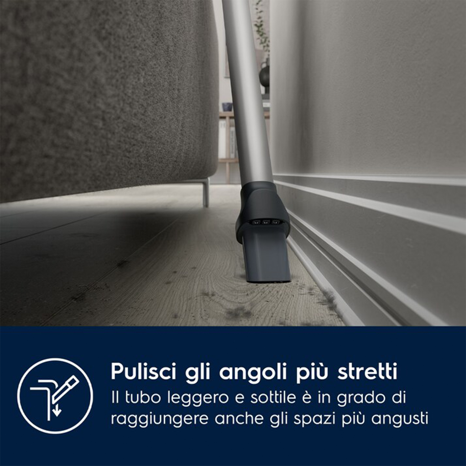 Testa aspirapolvere che pulisce vicino al muro. Testo: Pulisce gli angoli stretti.