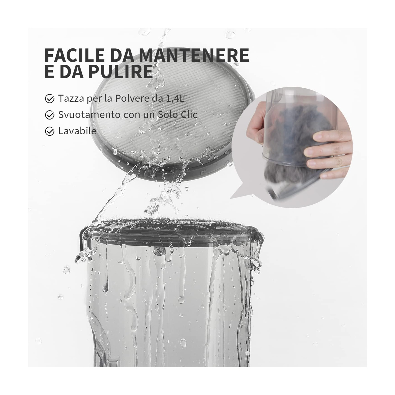 Primo piano di parti di aspirapolvere con schizzi d'acqua. Testo: facile da mantenere. Caratteristiche: serbatoio polvere 1,4 L, svuotamento con un clic, lavabile.