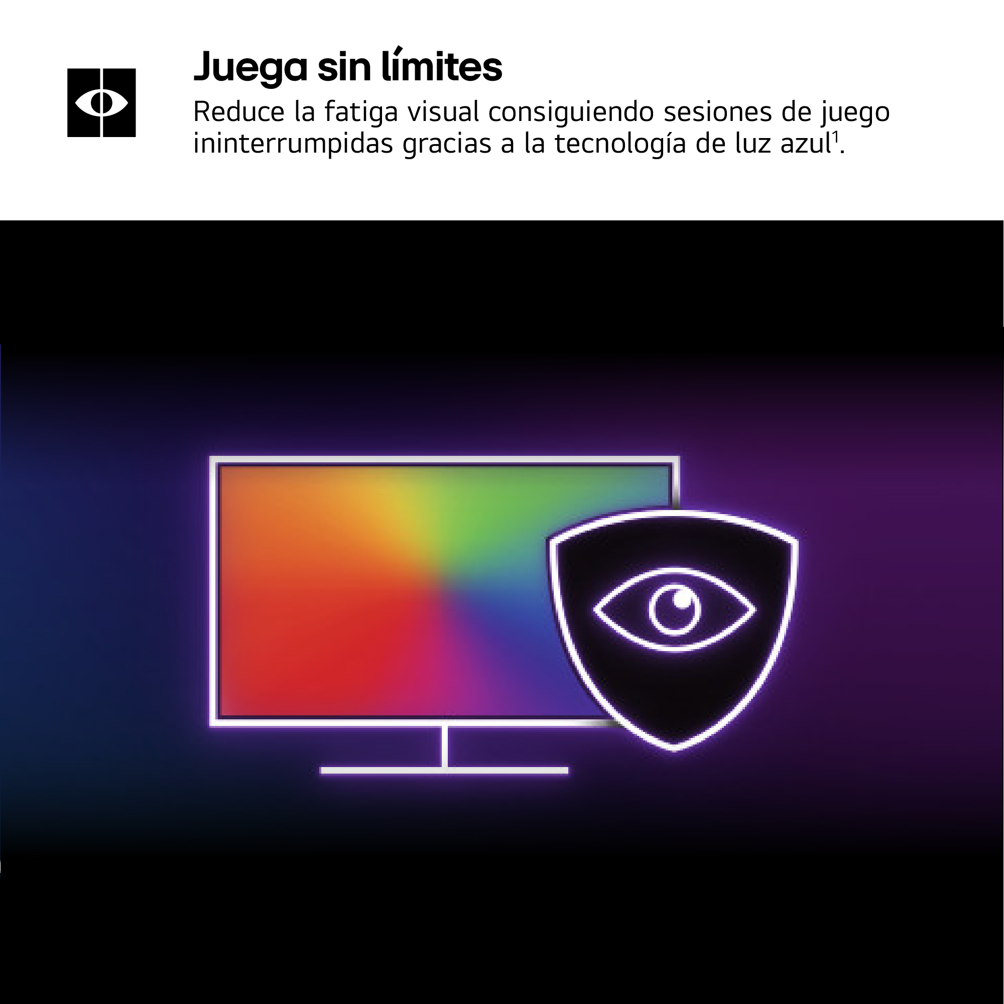 Juega sin límites. Reduce la fatiga visual consiguiendo sesiones de juego ininterrumpidas gracias a la tecnología de luz azul.