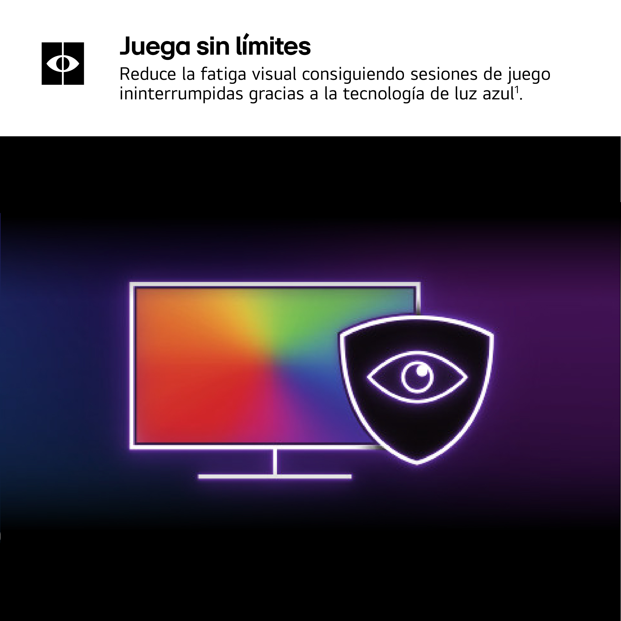 Juega sin límites. Reduce la fatiga visual consiguiendo sesiones de juego ininterrumpidas gracias a la tecnología de luz azul¹.