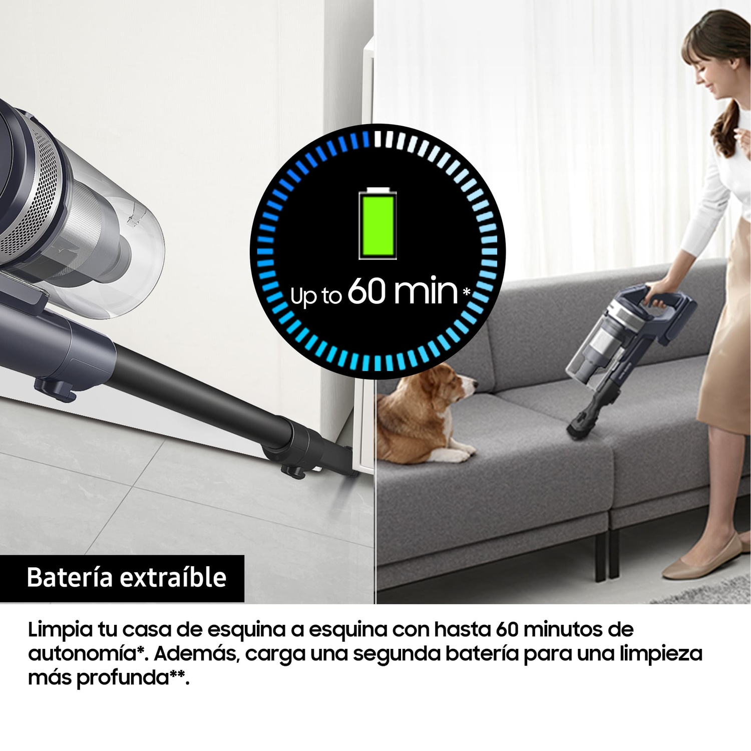 Batería extraíble
Limpia tu casa de esquina a esquina con hasta 60 minutos de autonomía*. Además, carga una segunda batería para una limpieza más profunda**.
Up to 60 min
