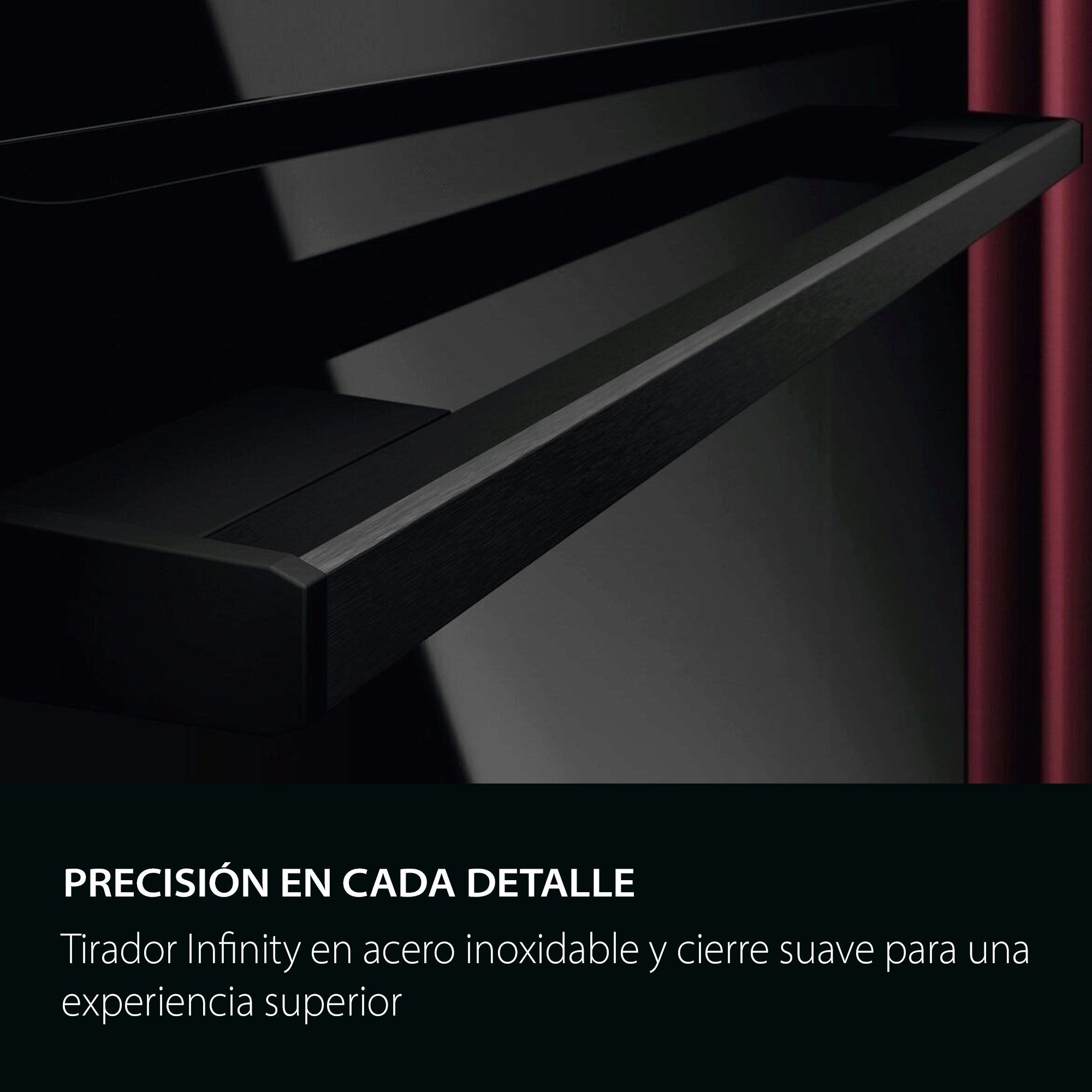 PRECISIÓN EN CADA DETALLE
Tirador Infinity en acero inoxidable y cierre suave para una experiencia superior