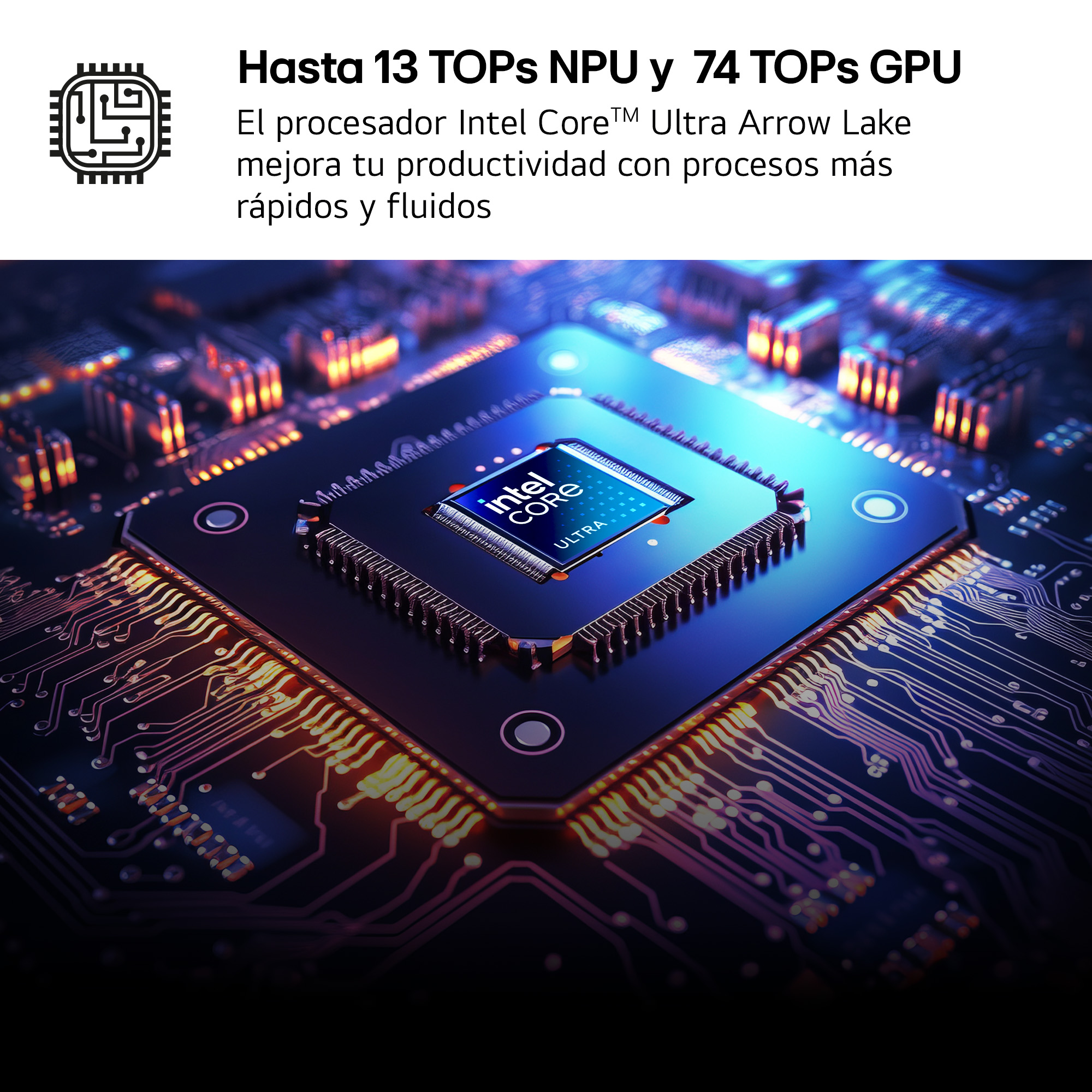 Hasta 13 TOPs NPU y 74 TOPs GPU. El procesador Intel Core™ Ultra Arrow Lake optimiza tu productividad consiguiendo procesos más rápidos y fluidos.