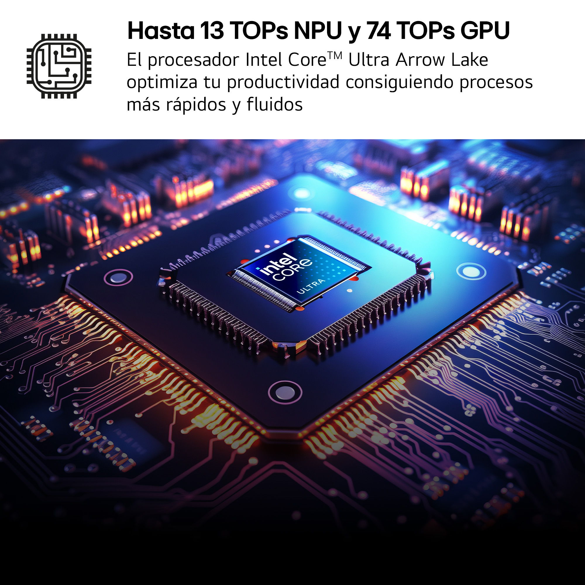 Hasta 13 TOPs NPU y 74 TOPs GPU. El procesador Intel Core™ Ultra Arrow Lake optimiza tu productividad consiguiendo procesos más rápidos y fluidos.