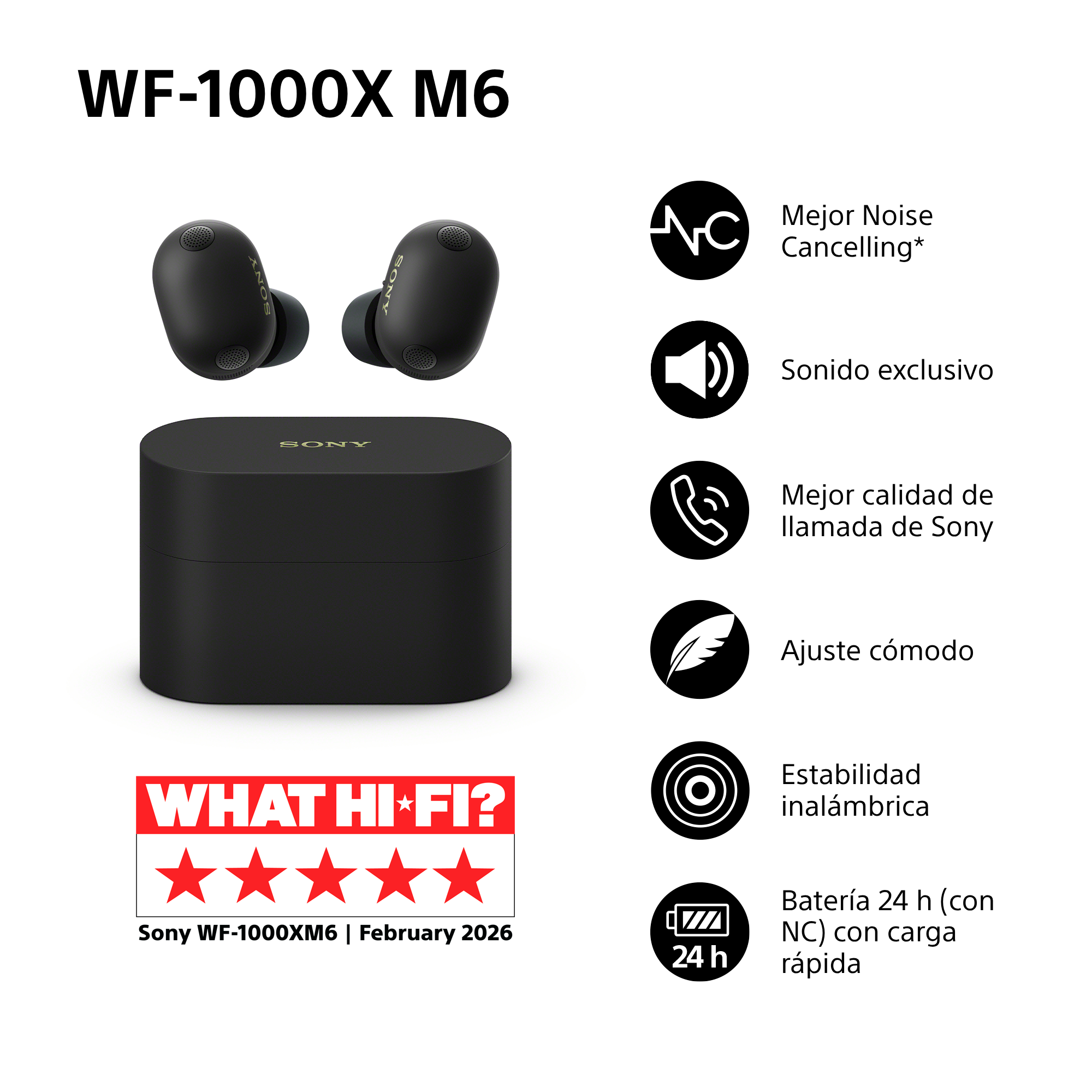 WF-1000X M6. Mejor Noise Cancelling*, Sonido exclusivo, Mejor calidad de llamada de Sony, Ajuste cómodo, Estabilidad inalámbrica y Batería 24 h (con NC) con carga rápida. WHAT HI-FI?. Sony WF-1000XM6 | February 2026.