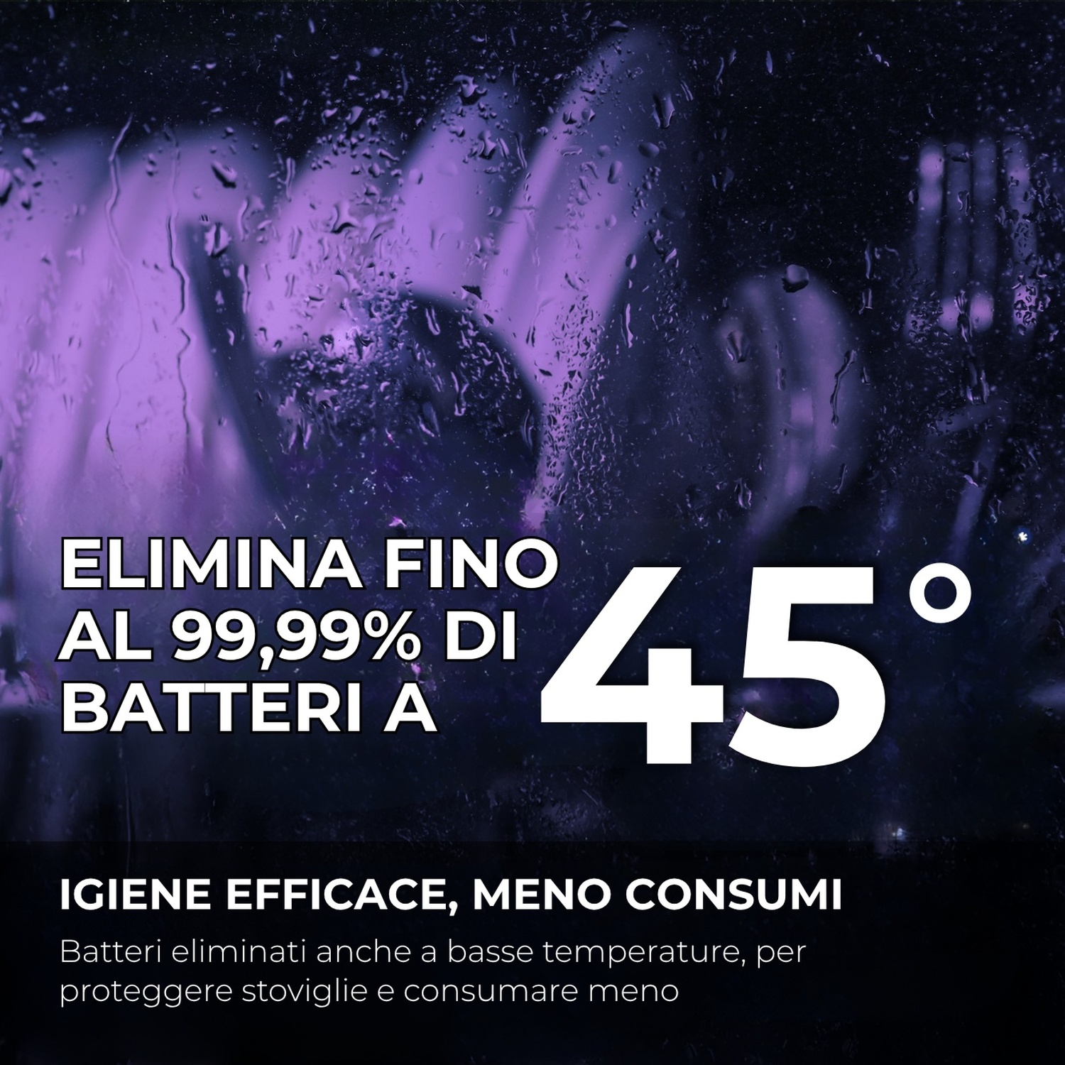 Fino al 99,99% di batteri eliminati a 45°C. Igiene efficace, meno consumi.