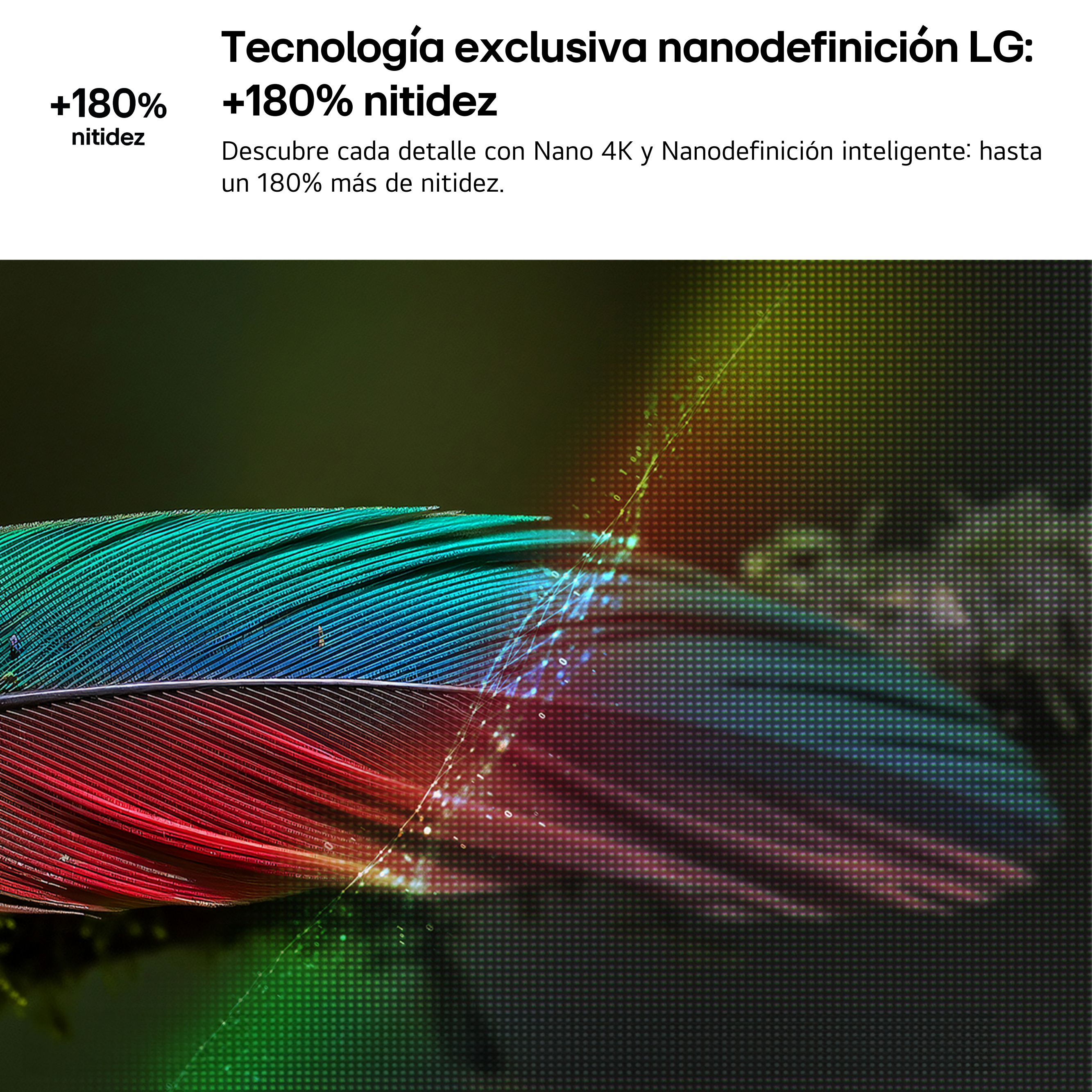 Tecnología exclusiva nanodefinición LG: +180% nitidez. Descubre cada detalle con Nano 4K y Nanodefinición inteligente: hasta un 180% más de nitidez.
