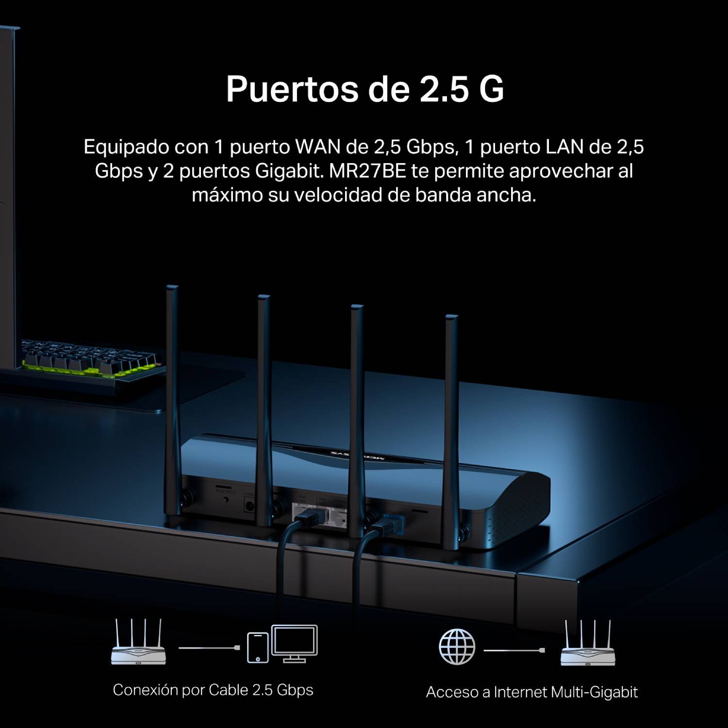 Puertos de 2,5 G. Equipado con 1 puerto WAN de 2.5 Gbps, 1 puerto LAN de 2.5 Gbps y 2 puertos Gigabit. MR27BE te permite aprovechar al máximo su velocidad de banda ancha. Conexión por Cable 2.6 Gbps. Acceso a internet Multi-Gigabit