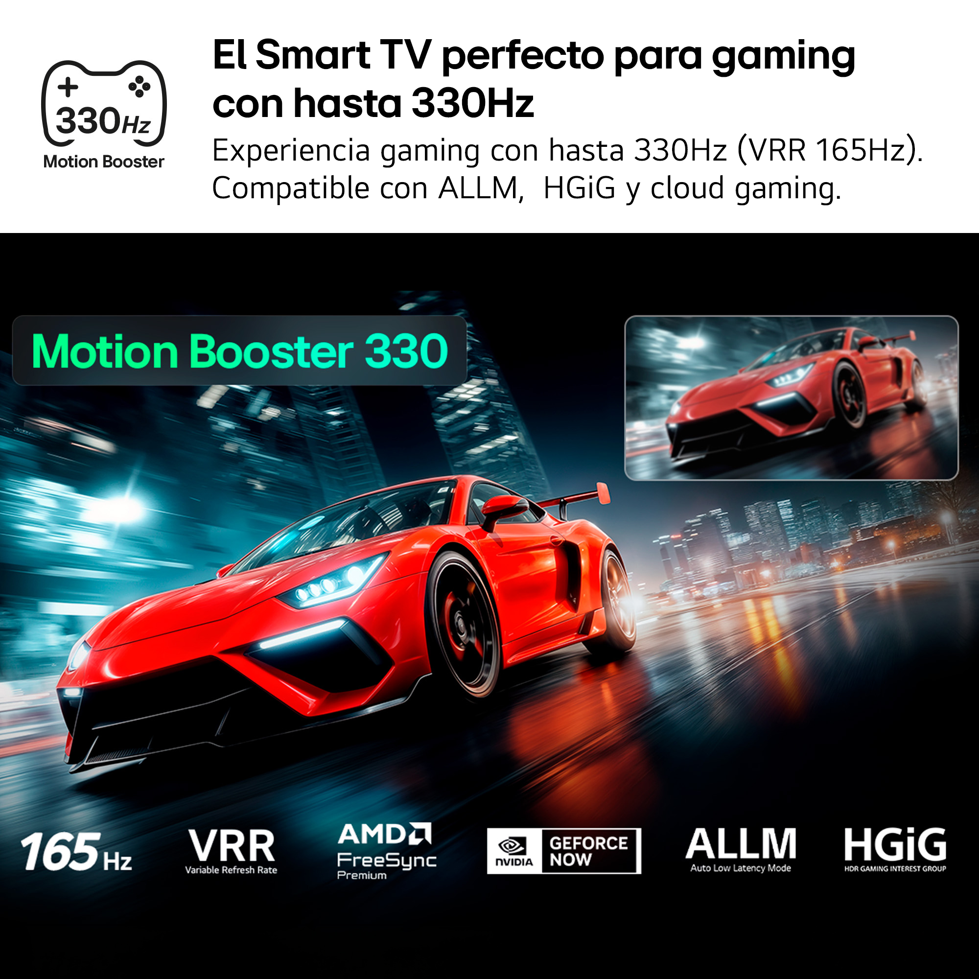 El Smart TV perfecto para gaming con hasta 330Hz. Experiencia gaming con hasta 330Hz (VRR 165Hz). Compatible con ALLM, HGiG y cloud gaming.