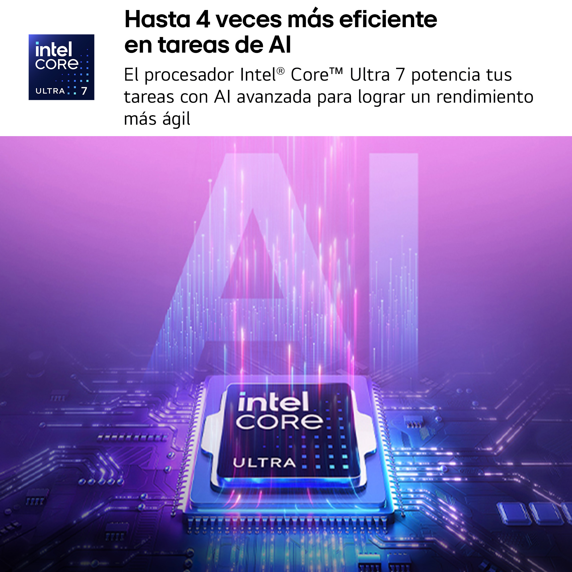 Hasta 4 veces más eficiente en tareas de AI. El procesador Intel Core Ultra 7 potencia tus tareas con AI avanzada para lograr un rendimiento más ágil.
