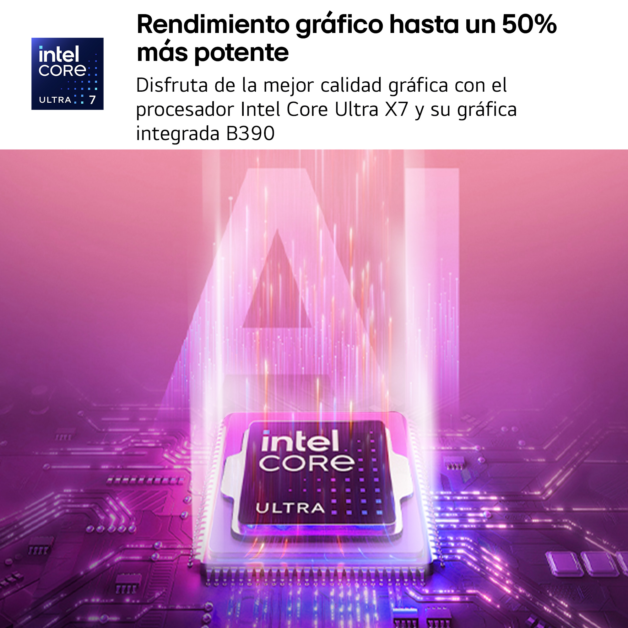 Rendimiento gráfico hasta un 50% más potente. Disfruta de la mejor calidad gráfica con el procesador Intel Core Ultra X7 y su gráfica integrada B390.