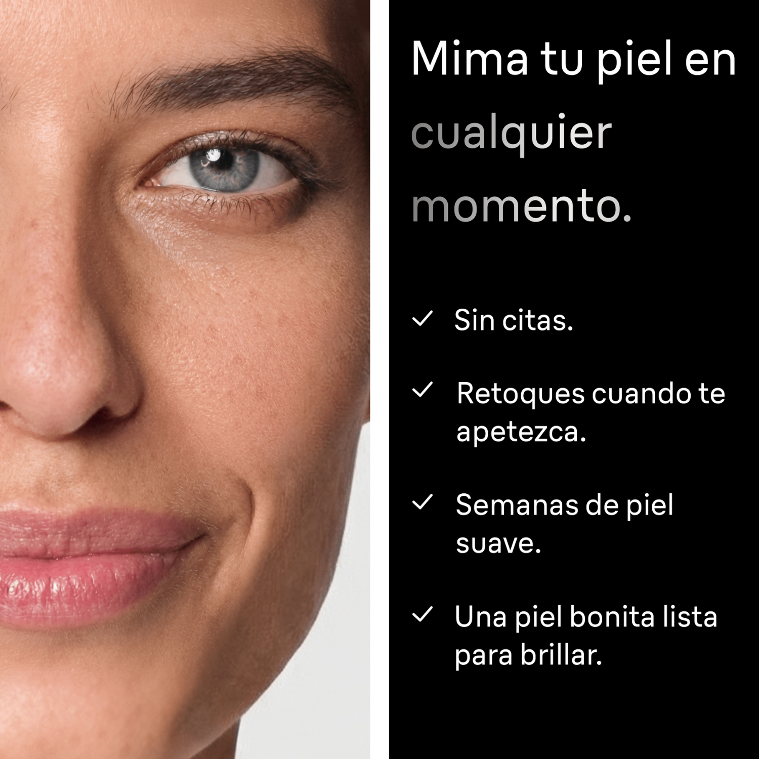 Mima tu piel en cualquier momento. Sin citas. Retoques cuando te apetezca. Semanas de piel suave. Una piel bonita lista para brillar. 