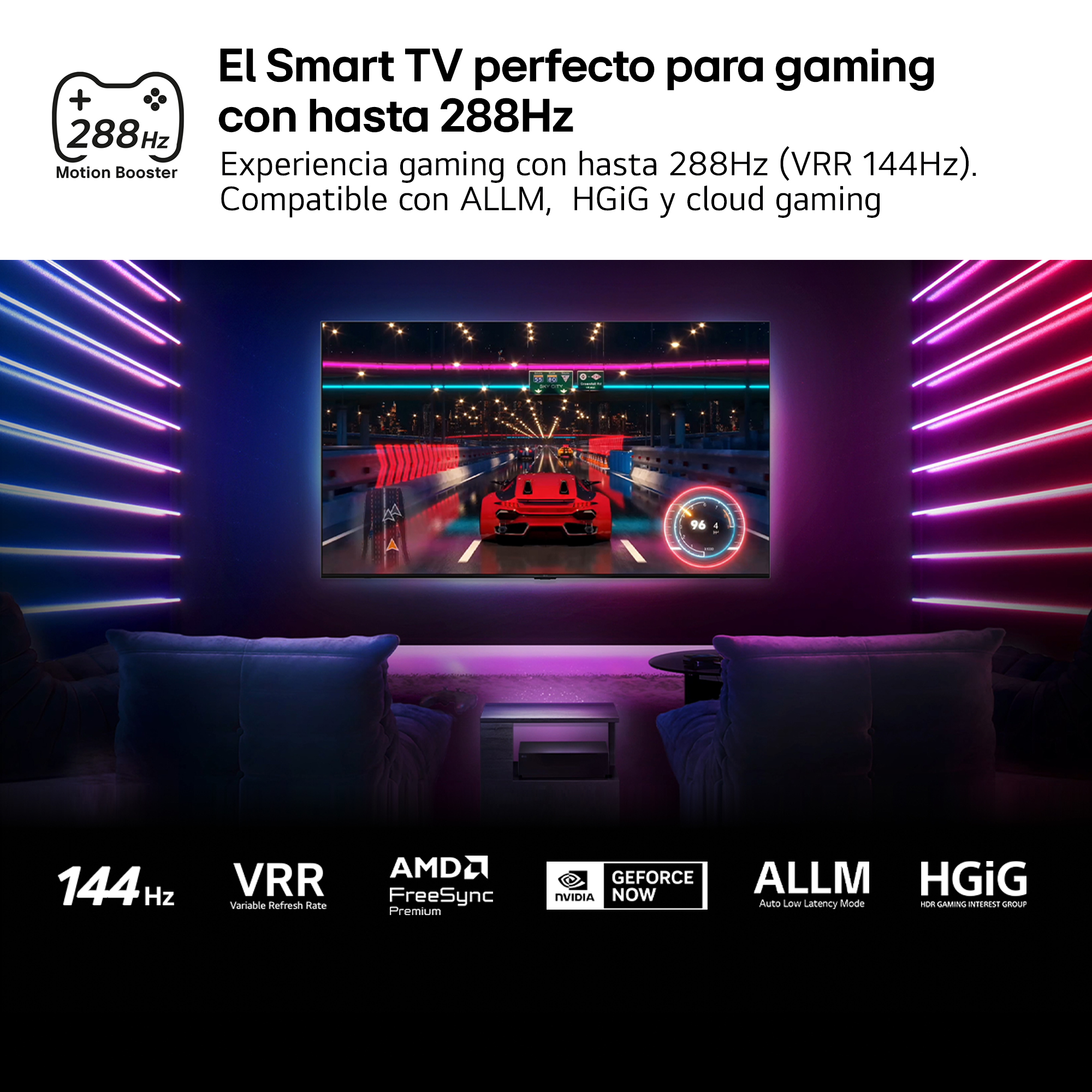 El Smart TV perfecto para gaming con hasta 288Hz Experiencia gaming con hasta 288Hz (VRR 144Hz). Compatible con ALLM, HGiG y cloud gaming