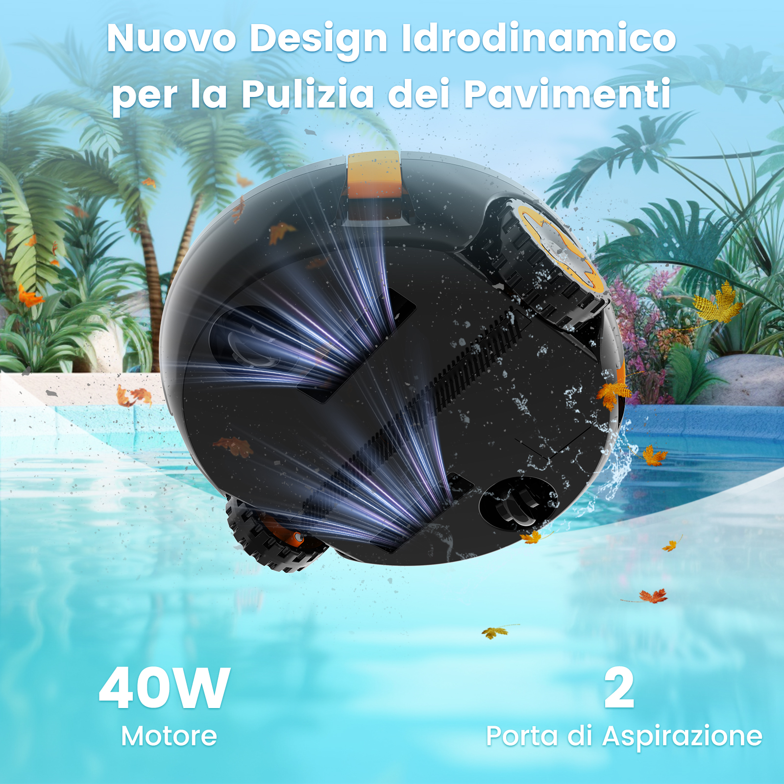 Robot aspirapolvere in acqua, palme sullo sfondo. Testo: 'Nuovo Design Idrodinamico', '40W Motore' e '2 Porta di Aspirazione'.
