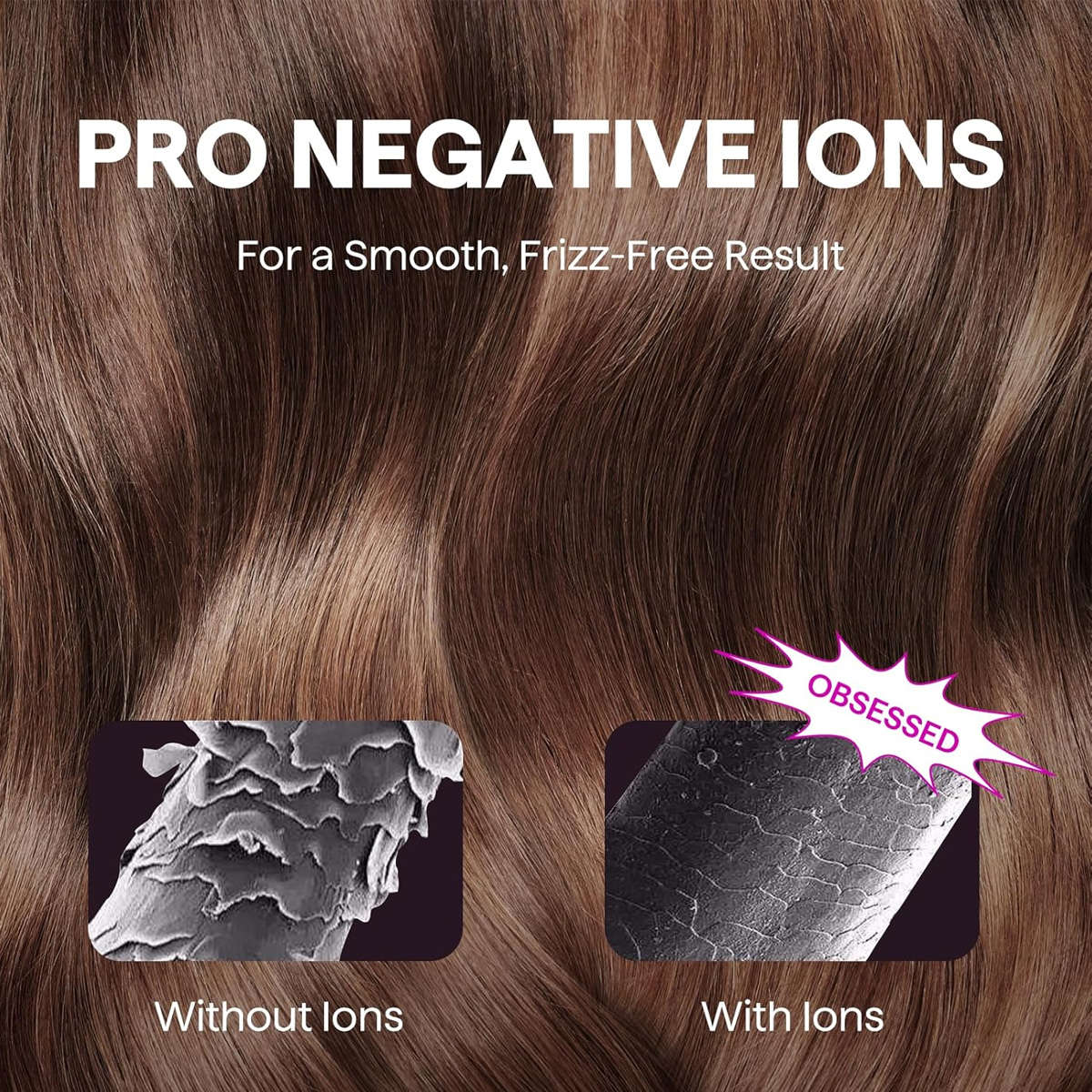 Bild zeigt Haartexturvergleich, mit und ohne Ionen, um das glatte, frizzfreie Ergebnis zu veranschaulichen. Text: PRO NEGATIVE IONS, OBSESSED.