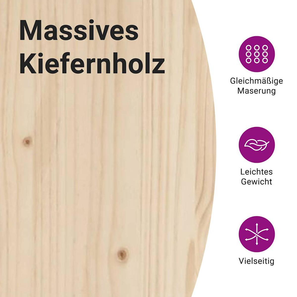 Massives Kiefernholz mit gleichmäßiger Maserung, leicht und vielseitig.