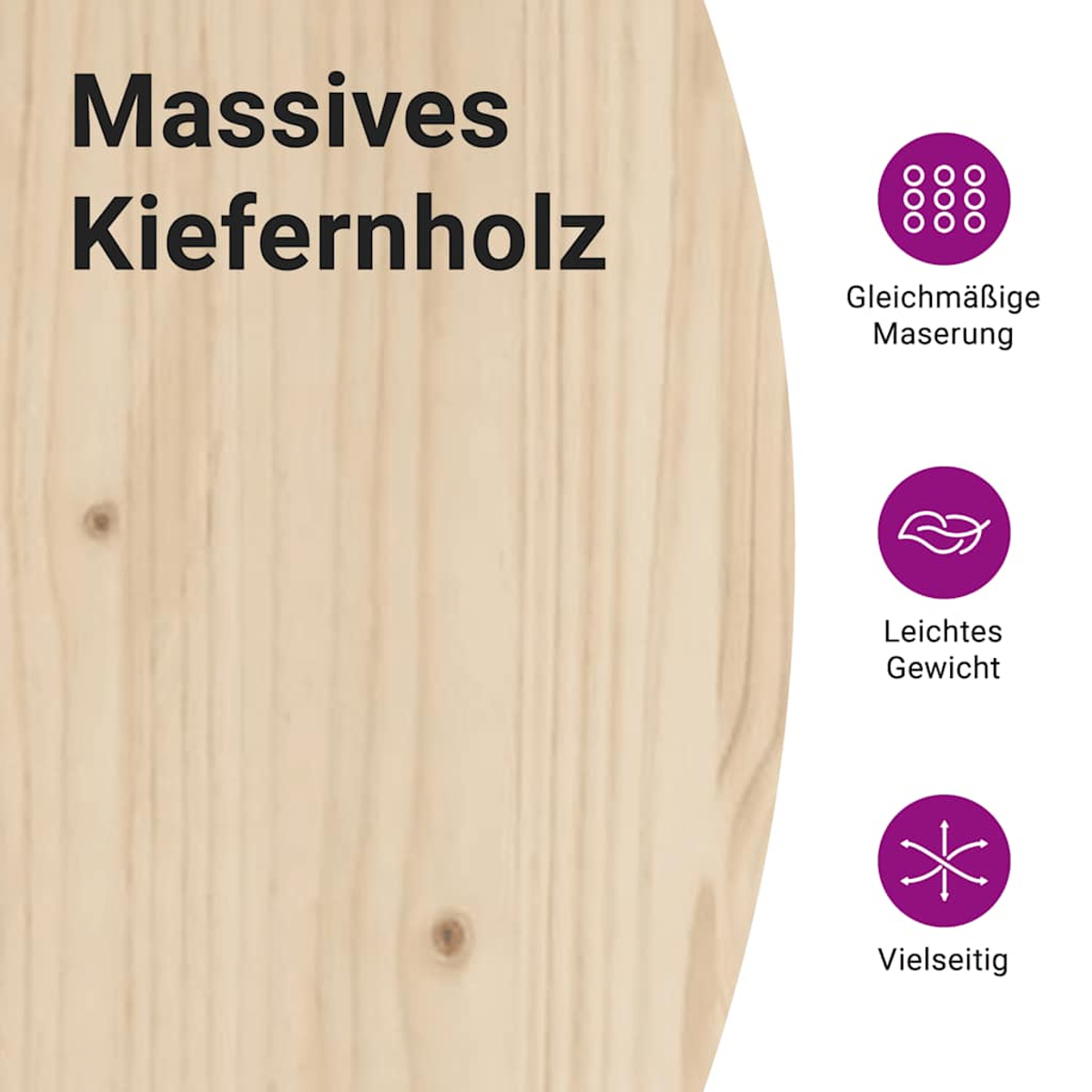 Massives Kiefernholz mit gleichmäßiger Maserung, leicht und vielseitig.