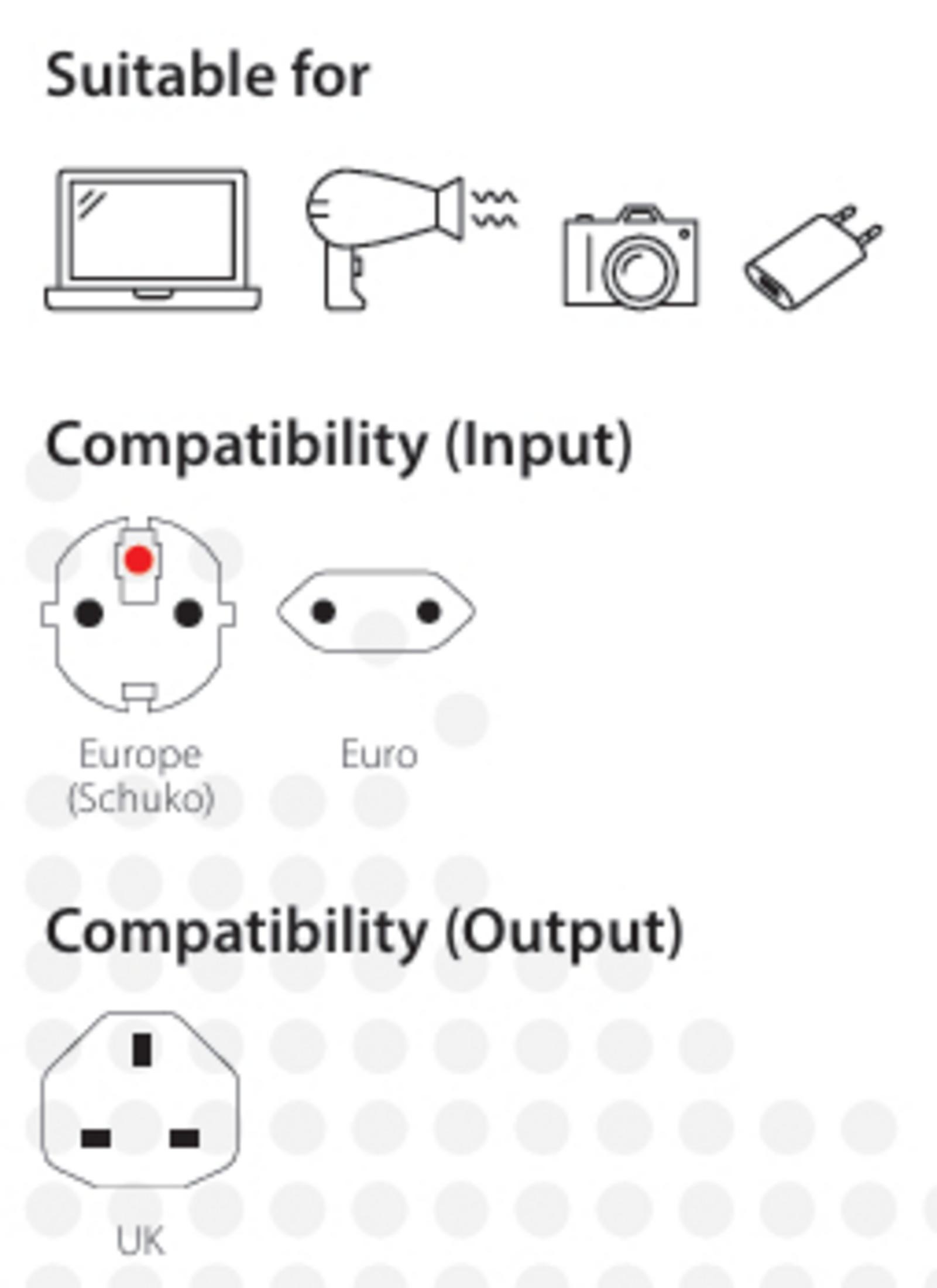 Geeignet für Laptop, Föhn, Kamera, Ladegerät. Eingangs-Kompatibilität: Europa (Schuko), Euro. Ausgangs-Kompatibilität: UK.